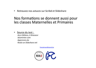 •  Retrouvez	
  nos	
  astuces	
  sur	
  Scribd	
  et	
  Slideshare	
  
	
  
Nos	
  formaAons	
  se	
  donnent	
  aussi	
  pour	
  
les	
  classes	
  Maternelles	
  et	
  Primaires	
  
•  Source	
  du	
  test	
  :	
  	
  
Accs	
  Edi(ons,	
  G	
  Brasseur	
  
idcominter.com	
  
Apprenons.be	
  
Realiz	
  on	
  Slideshare.net	
  
fmeuleman@skynet.be	
  
 