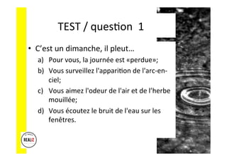 TEST	
  /	
  quesAon	
  	
  1	
  
•  C’est	
  un	
  dimanche,	
  il	
  pleut…	
  
a)  Pour	
  vous,	
  la	
  journée	
  est	
  «perdue»;	
  	
  
b)  Vous	
  surveillez	
  l'appariAon	
  de	
  l'arc-­‐en-­‐
ciel;	
  	
  	
  
c)  Vous	
  aimez	
  l'odeur	
  de	
  l'air	
  et	
  de	
  l’herbe	
  
mouillée;	
  	
  
d)  Vous	
  écoutez	
  le	
  bruit	
  de	
  l'eau	
  sur	
  les	
  
fenêtres.	
  
 
