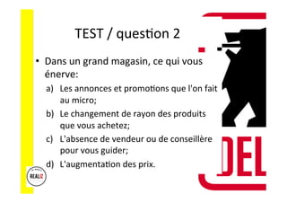 TEST	
  /	
  quesAon	
  2	
  	
  	
  
•  Dans	
  un	
  grand	
  magasin,	
  ce	
  qui	
  vous	
  
énerve:	
  
a)  Les	
  annonces	
  et	
  promoAons	
  que	
  l'on	
  fait	
  
au	
  micro;	
  	
  
b)  Le	
  changement	
  de	
  rayon	
  des	
  produits	
  
que	
  vous	
  achetez;	
  	
  
c)  L'absence	
  de	
  vendeur	
  ou	
  de	
  conseillère	
  
pour	
  vous	
  guider;	
  	
  
d)  L'augmentaAon	
  des	
  prix.	
  
 