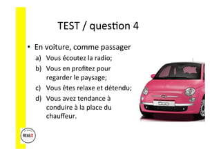 TEST	
  /	
  quesAon	
  4	
  	
  	
  
•  En	
  voiture,	
  comme	
  passager	
  
a)  Vous	
  écoutez	
  la	
  radio;	
  	
  
b)  Vous	
  en	
  proﬁtez	
  pour	
  
regarder	
  le	
  paysage;	
  	
  
c)  Vous	
  êtes	
  relaxe	
  et	
  détendu;	
  
d)  Vous	
  avez	
  tendance	
  à	
  
conduire	
  à	
  la	
  place	
  du	
  
chauﬀeur.	
  
 