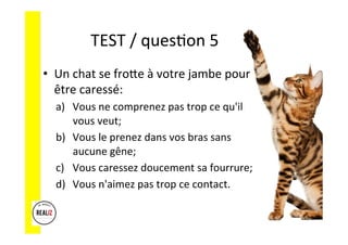 TEST	
  /	
  quesAon	
  5	
  	
  	
  
•  Un	
  chat	
  se	
  froCe	
  à	
  votre	
  jambe	
  pour	
  
être	
  caressé:	
  
a)  Vous	
  ne	
  comprenez	
  pas	
  trop	
  ce	
  qu'il	
  
vous	
  veut;	
  	
  
b)  Vous	
  le	
  prenez	
  dans	
  vos	
  bras	
  sans	
  
aucune	
  gêne;	
  	
  
c)  Vous	
  caressez	
  doucement	
  sa	
  fourrure;	
  	
  
d)  Vous	
  n'aimez	
  pas	
  trop	
  ce	
  contact.	
  
 