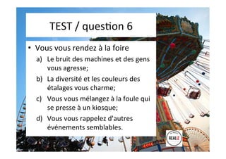 TEST	
  /	
  quesAon	
  6	
  	
  	
  
•  Vous	
  vous	
  rendez	
  à	
  la	
  foire	
  
a)  Le	
  bruit	
  des	
  machines	
  et	
  des	
  gens	
  
vous	
  agresse;	
  	
  
b)  La	
  diversité	
  et	
  les	
  couleurs	
  des	
  
étalages	
  vous	
  charme;	
  	
  
c)  Vous	
  vous	
  mélangez	
  à	
  la	
  foule	
  qui	
  
se	
  presse	
  à	
  un	
  kiosque;	
  	
  
d)  Vous	
  vous	
  rappelez	
  d'autres	
  
événements	
  semblables.	
  
	
  
 