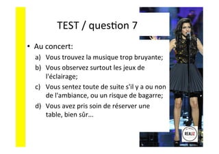 TEST	
  /	
  quesAon	
  7	
  	
  	
  
•  Au	
  concert:	
  
a)  Vous	
  trouvez	
  la	
  musique	
  trop	
  bruyante;	
  	
  
b)  Vous	
  observez	
  surtout	
  les	
  jeux	
  de	
  
l'éclairage;	
  	
  
c)  Vous	
  sentez	
  toute	
  de	
  suite	
  s'il	
  y	
  a	
  ou	
  non	
  
de	
  l'ambiance,	
  ou	
  un	
  risque	
  de	
  bagarre;	
  
d)  Vous	
  avez	
  pris	
  soin	
  de	
  réserver	
  une	
  
table,	
  bien	
  sûr...	
  
 