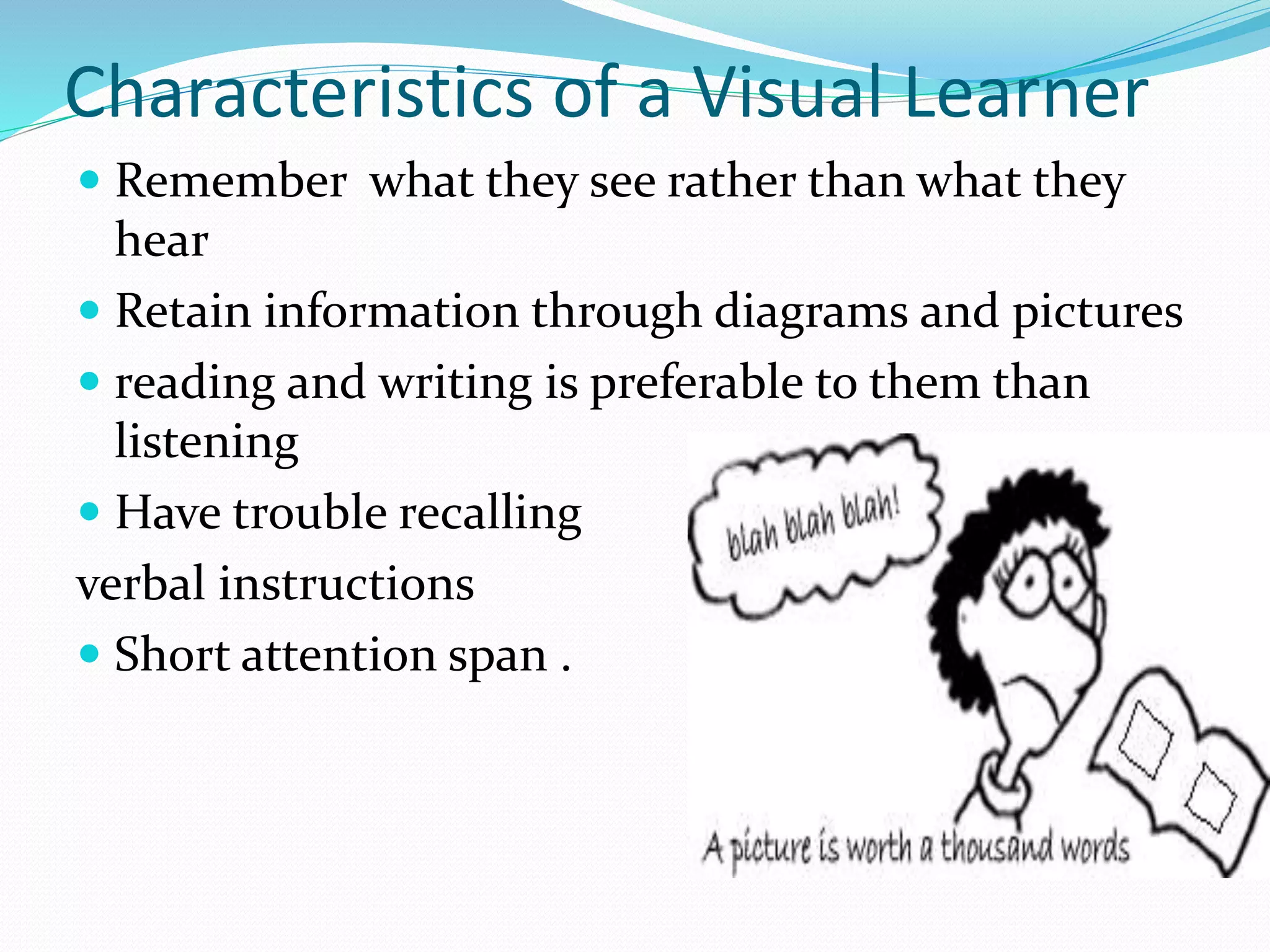 Characteristics of a Visual Learner
 Remember what they see rather than what they
hear
 Retain information through diagrams and pictures
 reading and writing is preferable to them than
listening
 Have trouble recalling
verbal instructions
 Short attention span .
 