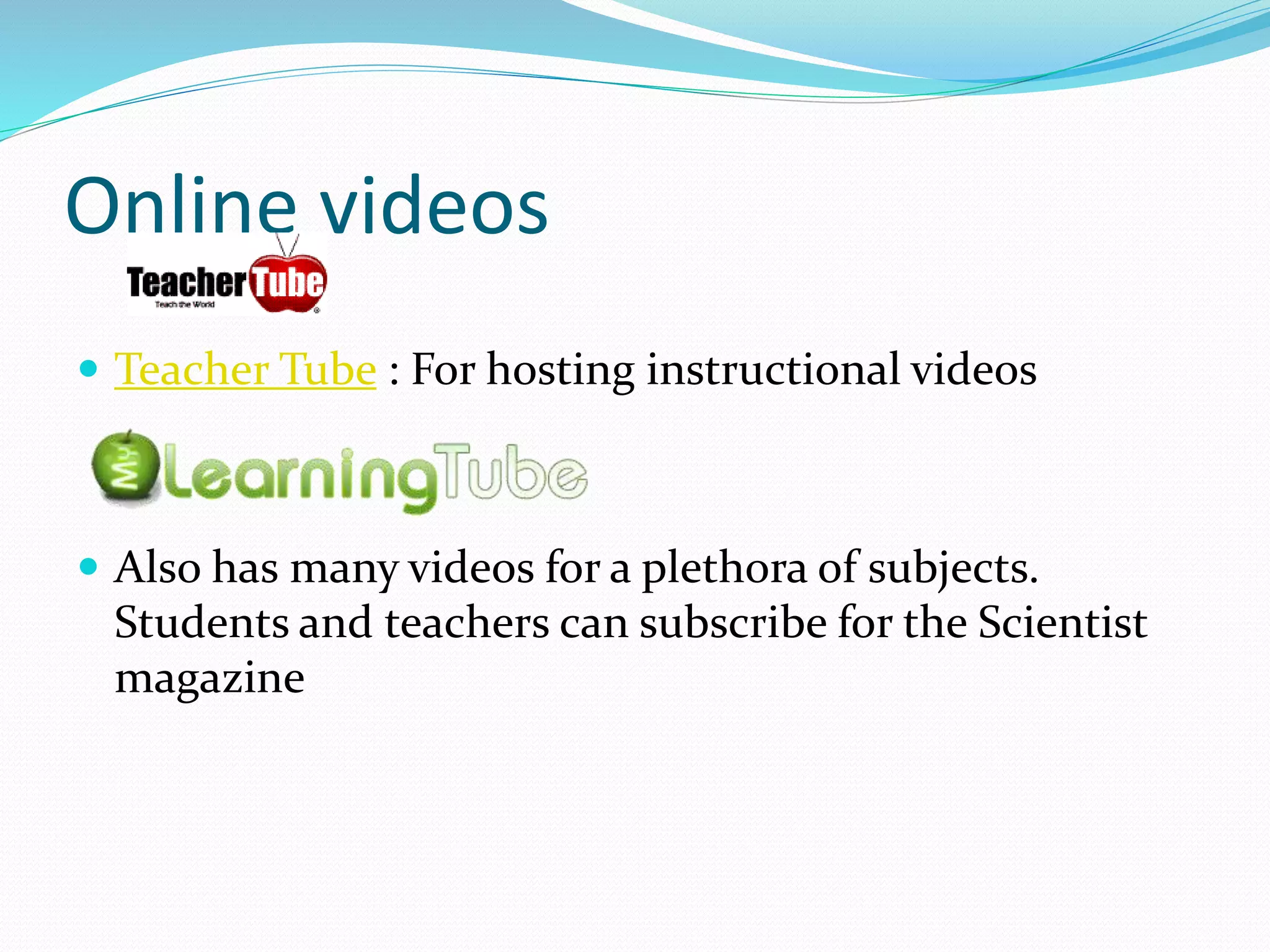 Online videos
 Teacher Tube : For hosting instructional videos
 Also has many videos for a plethora of subjects.
Students and teachers can subscribe for the Scientist
magazine
 