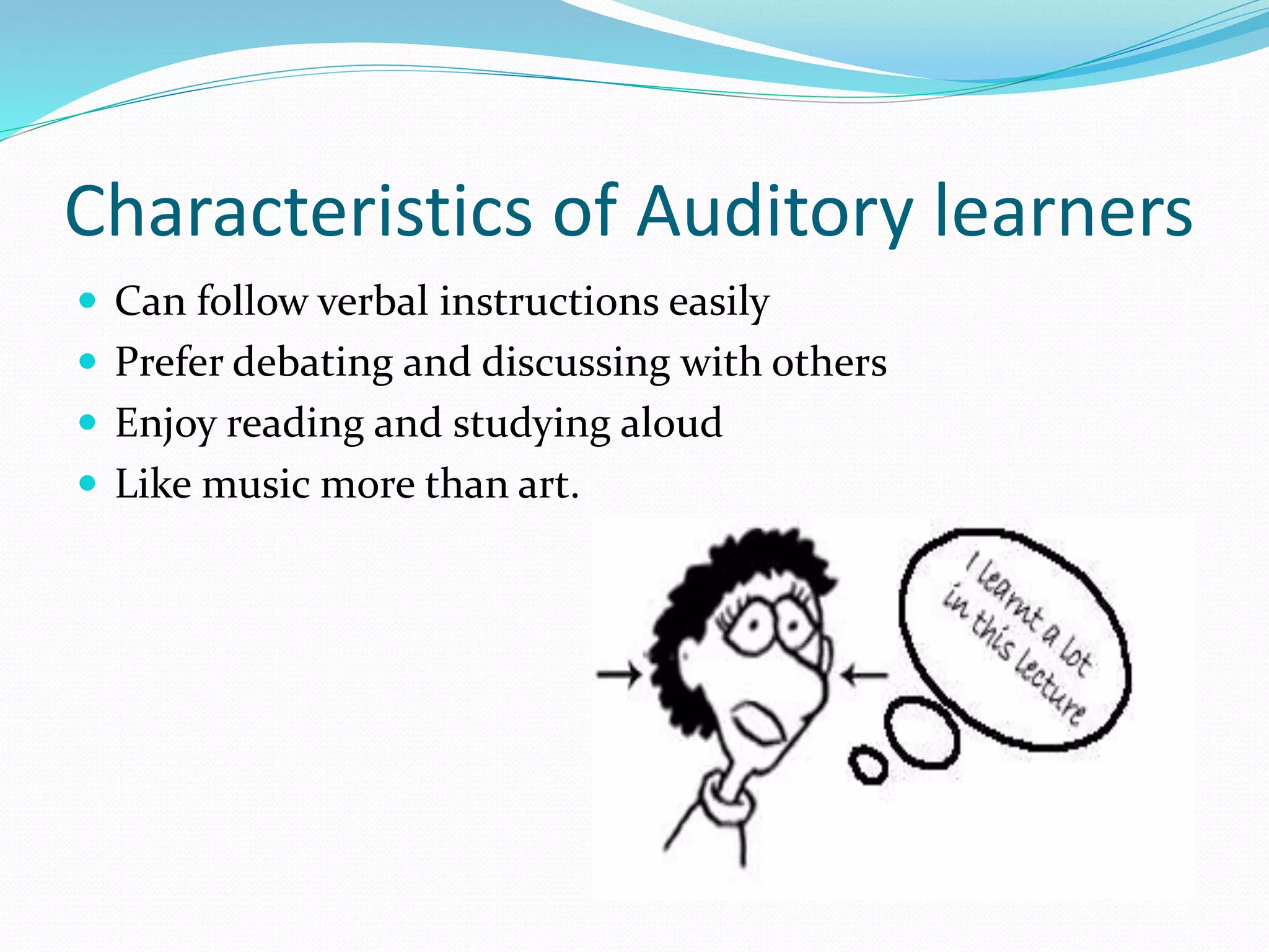 Characteristics of Auditory learners
 Can follow verbal instructions easily
 Prefer debating and discussing with others
 Enjoy reading and studying aloud
 Like music more than art.
 
