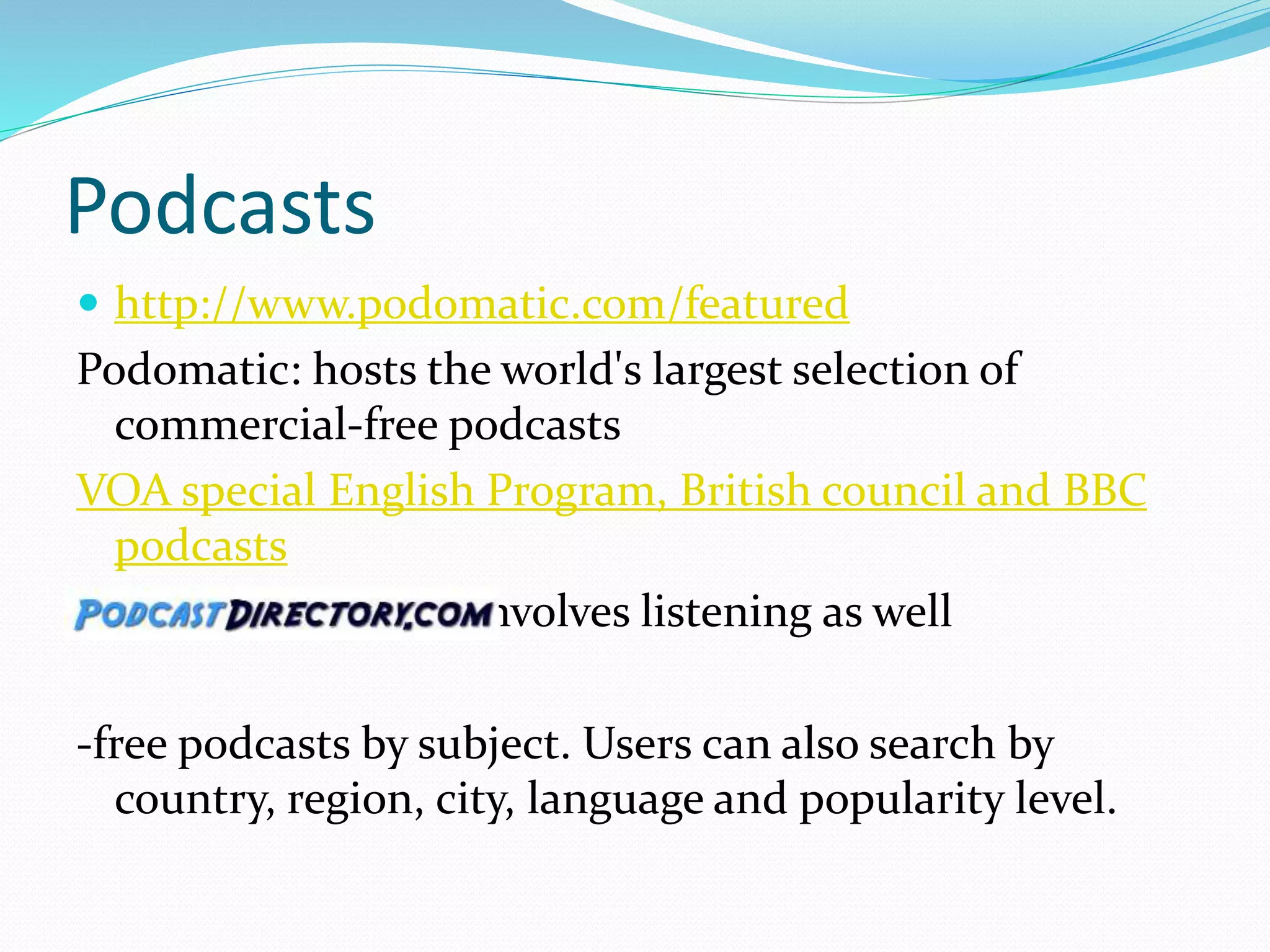 Podcasts
 http://www.podomatic.com/featured
Podomatic: hosts the world's largest selection of
commercial-free podcasts
VOA special English Program, British council and BBC
podcasts
-Youtube: watching involves listening as well
-free podcasts by subject. Users can also search by
country, region, city, language and popularity level.
 