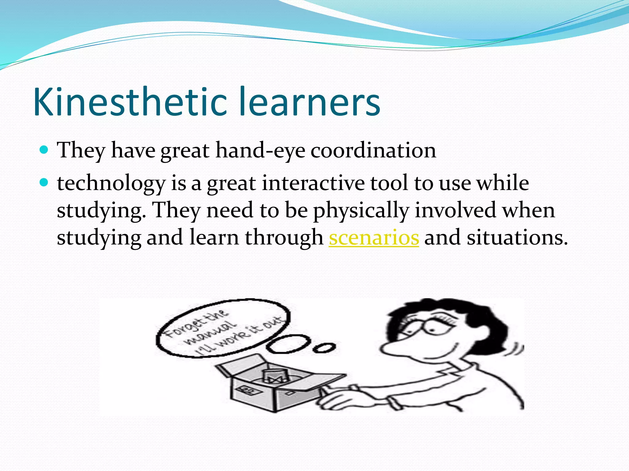 Kinesthetic learners
 They have great hand-eye coordination
 technology is a great interactive tool to use while
studying. They need to be physically involved when
studying and learn through scenarios and situations.
 