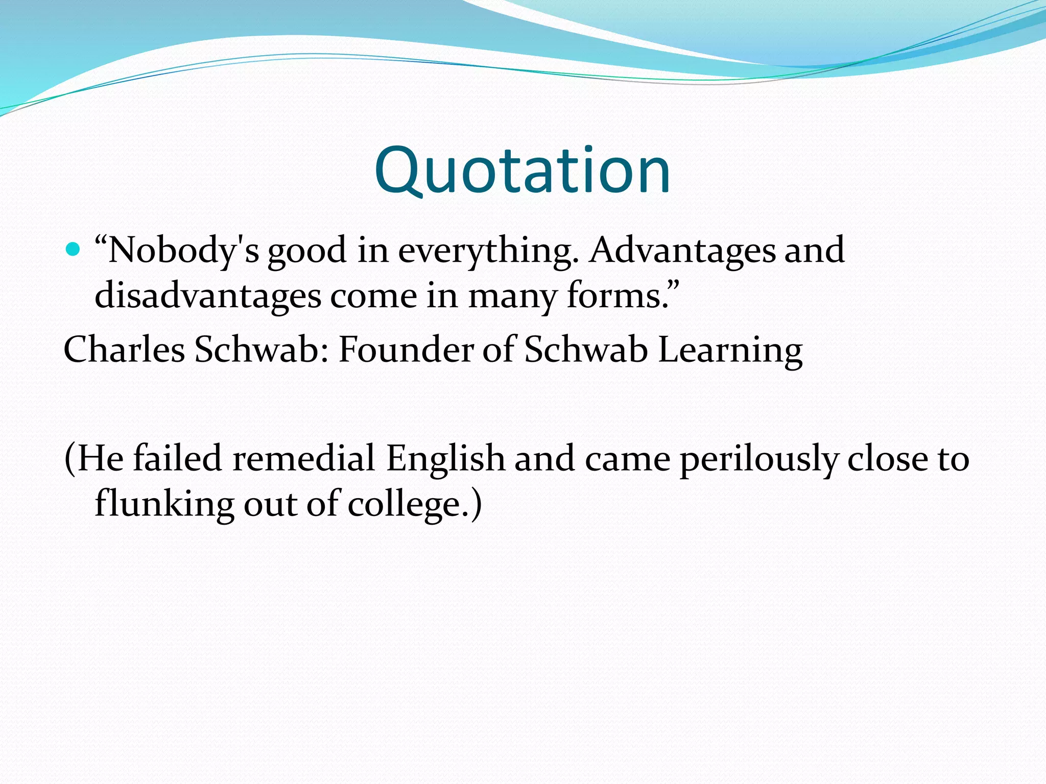 Quotation
 “Nobody's good in everything. Advantages and
disadvantages come in many forms.”
Charles Schwab: Founder of Schwab Learning
(He failed remedial English and came perilously close to
flunking out of college.)
 