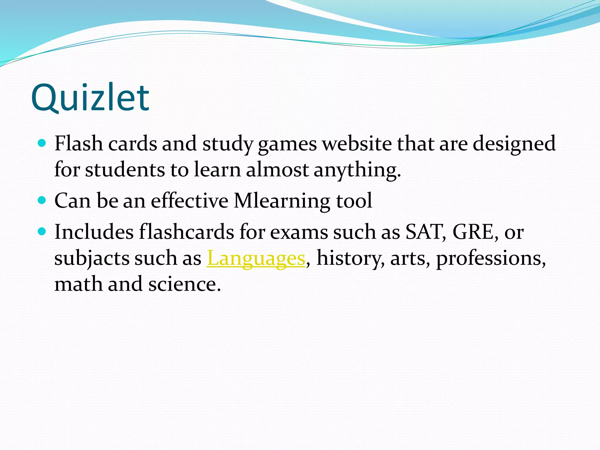 Quizlet
 Flash cards and study games website that are designed
for students to learn almost anything.
 Can be an effective Mlearning tool
 Includes flashcards for exams such as SAT, GRE, or
subjacts such as Languages, history, arts, professions,
math and science.
 
