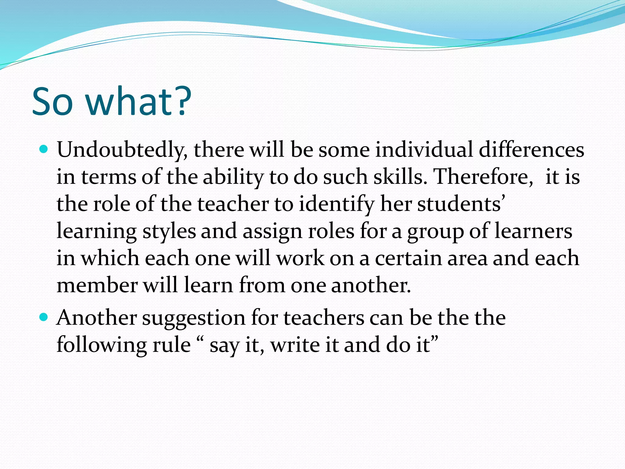 So what?
 Undoubtedly, there will be some individual differences
in terms of the ability to do such skills. Therefore, it is
the role of the teacher to identify her students’
learning styles and assign roles for a group of learners
in which each one will work on a certain area and each
member will learn from one another.
 Another suggestion for teachers can be the the
following rule “ say it, write it and do it”
 