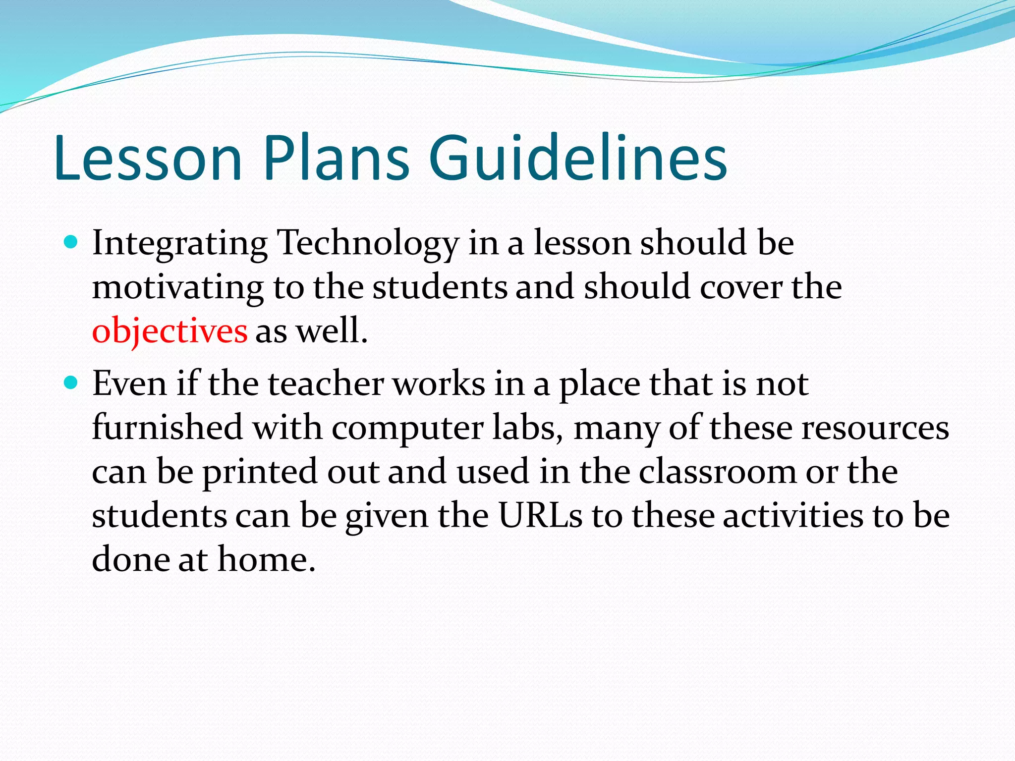 Lesson Plans Guidelines
 Integrating Technology in a lesson should be
motivating to the students and should cover the
objectives as well.
 Even if the teacher works in a place that is not
furnished with computer labs, many of these resources
can be printed out and used in the classroom or the
students can be given the URLs to these activities to be
done at home.
 
