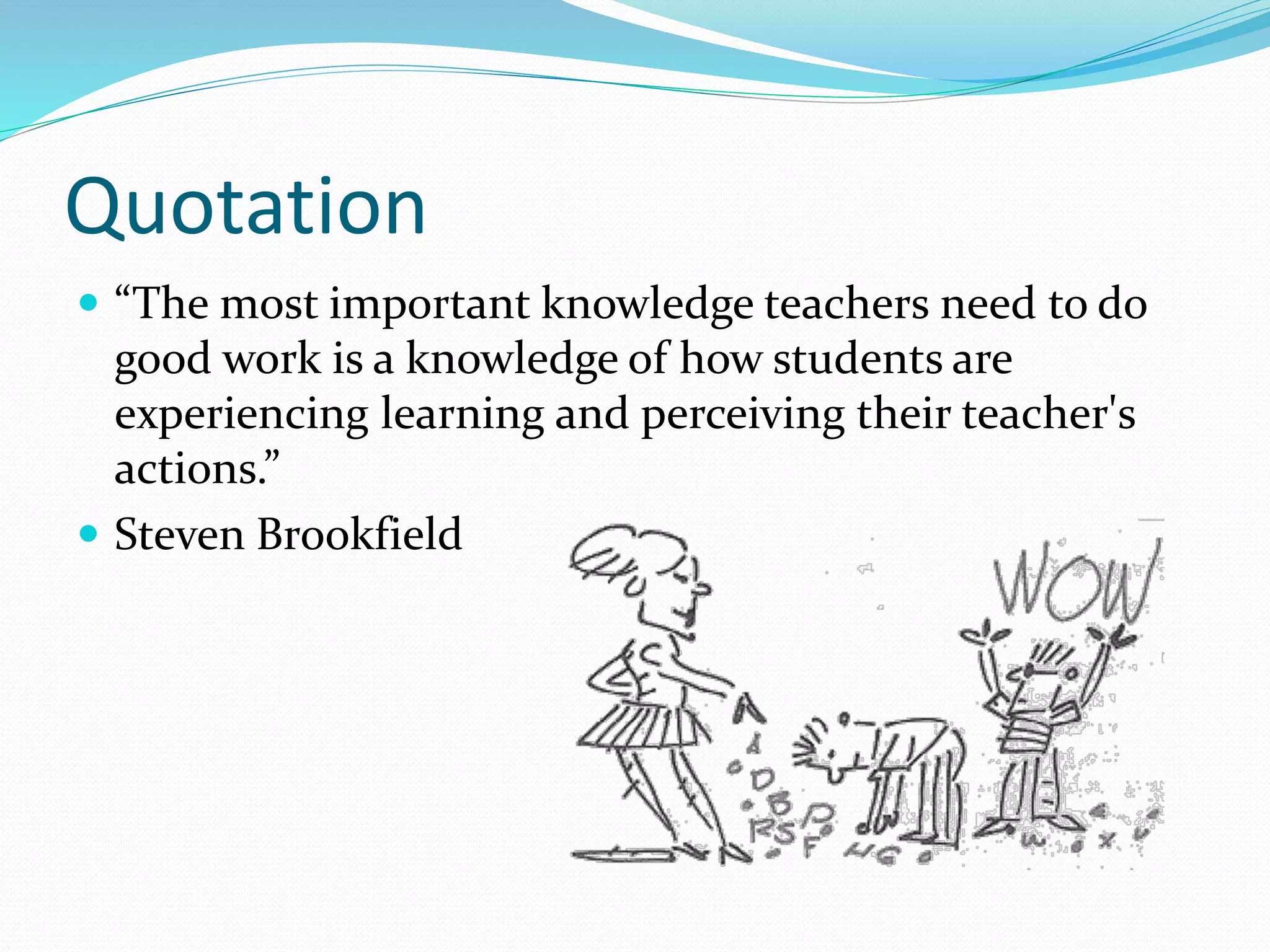 Quotation
 “The most important knowledge teachers need to do
good work is a knowledge of how students are
experiencing learning and perceiving their teacher's
actions.”
 Steven Brookfield
 