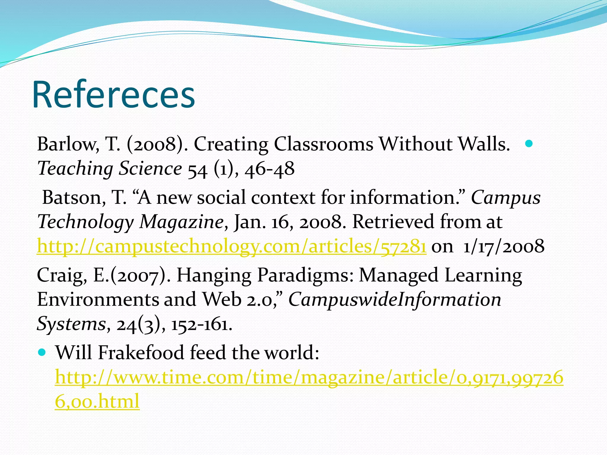Refereces
Barlow, T. (2008). Creating Classrooms Without Walls.
Teaching Science 54 (1), 46-48
Batson, T. “A new social context for information.” Campus
Technology Magazine, Jan. 16, 2008. Retrieved from at
http://campustechnology.com/articles/57281 on 1/17/2008
Craig, E.(2007). Hanging Paradigms: Managed Learning
Environments and Web 2.0,” CampuswideInformation
Systems, 24(3), 152-161.
 Will Frakefood feed the world:
http://www.time.com/time/magazine/article/0,9171,99726
6,00.html
 