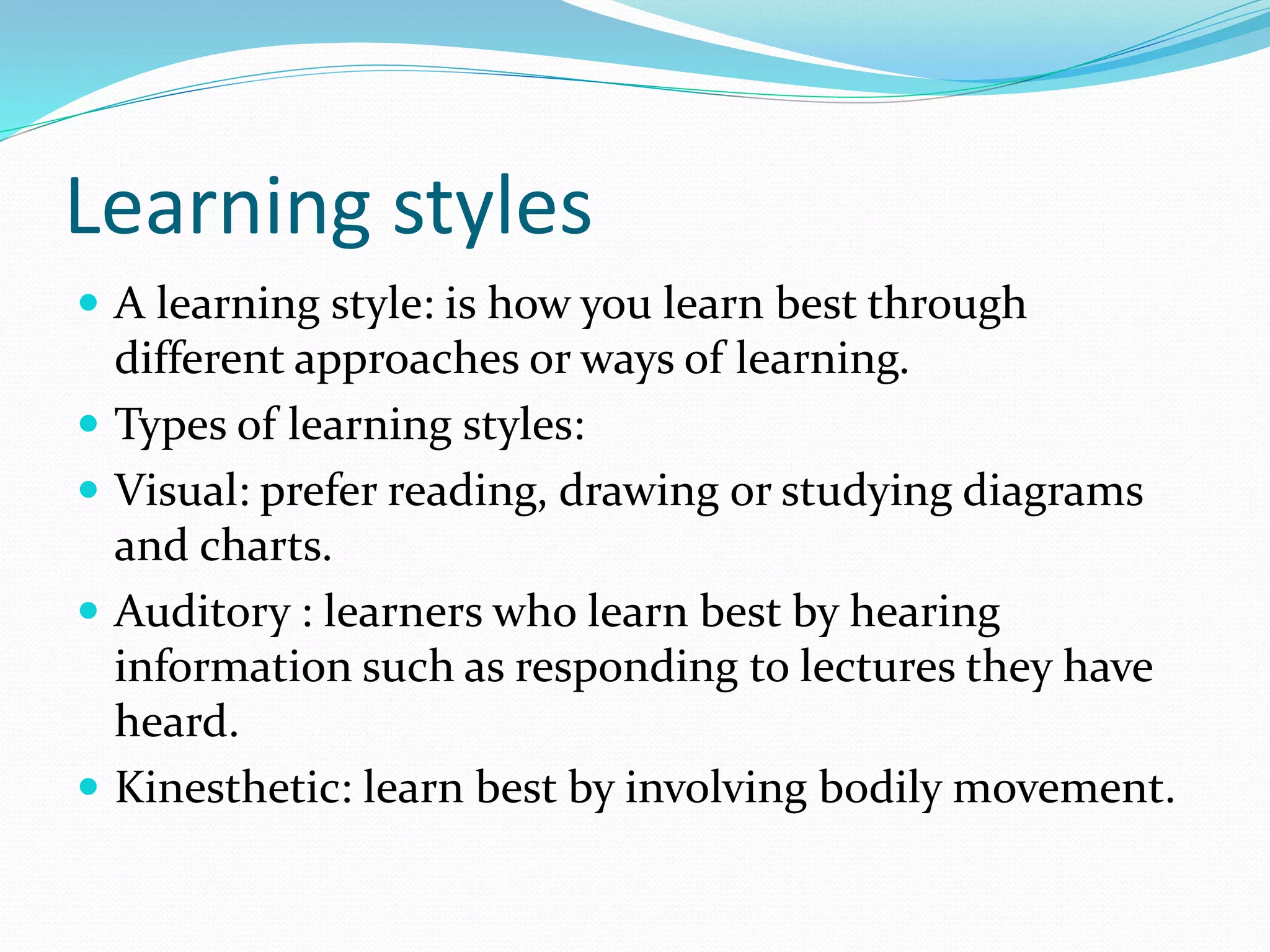 Learning styles
 A learning style: is how you learn best through
different approaches or ways of learning.
 Types of learning styles:
 Visual: prefer reading, drawing or studying diagrams
and charts.
 Auditory : learners who learn best by hearing
information such as responding to lectures they have
heard.
 Kinesthetic: learn best by involving bodily movement.
 
