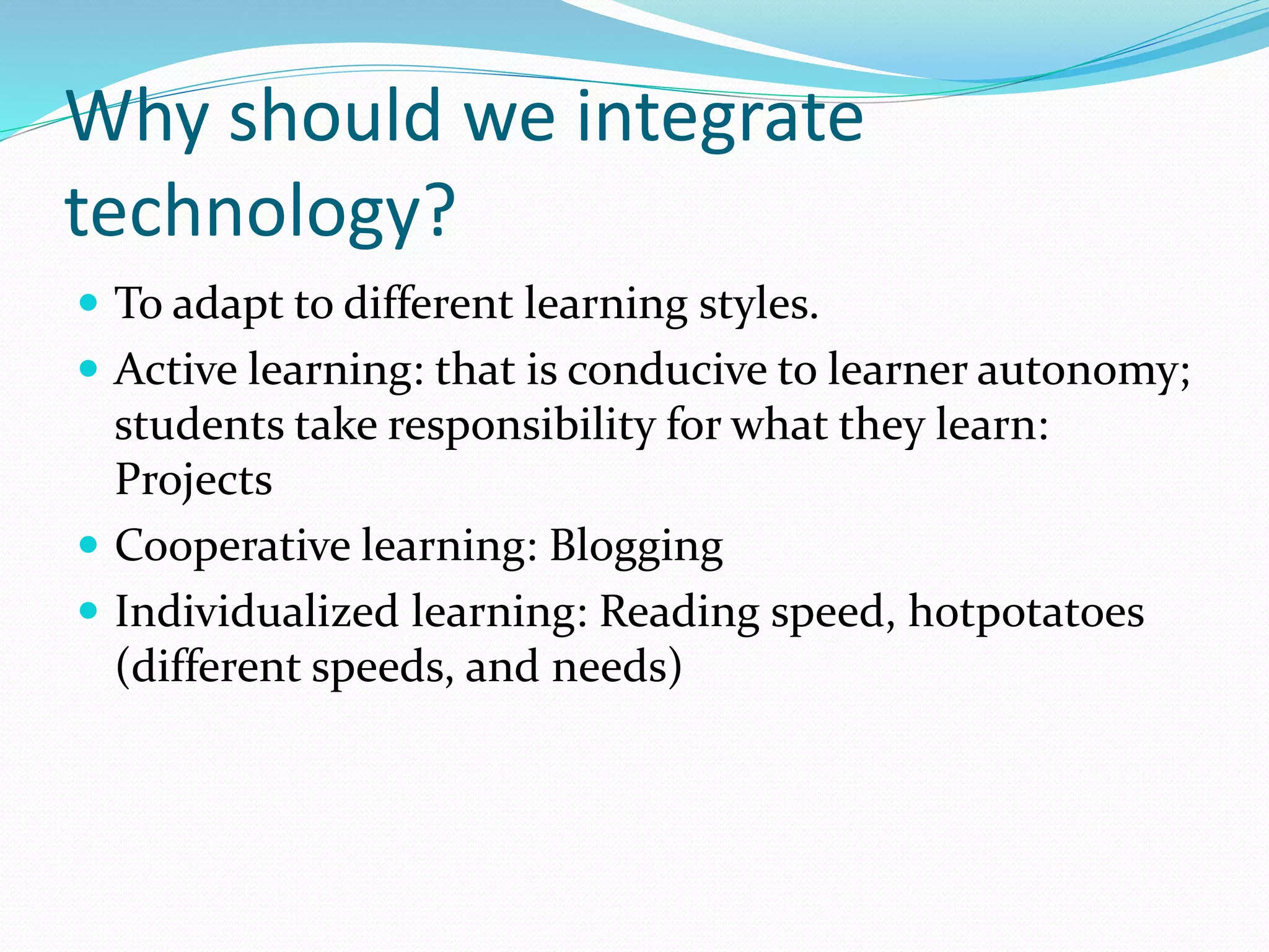 Why should we integrate
technology?
 To adapt to different learning styles.
 Active learning: that is conducive to learner autonomy;
students take responsibility for what they learn:
Projects
 Cooperative learning: Blogging
 Individualized learning: Reading speed, hotpotatoes
(different speeds, and needs)
 