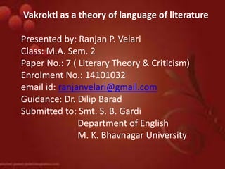 Vakrokti as a theory of language of literature
Presented by: Ranjan P. Velari
Class: M.A. Sem. 2
Paper No.: 7 ( Literary Theory & Criticism)
Enrolment No.: 14101032
email id: ranjanvelari@gmail.com
Guidance: Dr. Dilip Barad
Submitted to: Smt. S. B. Gardi
Department of English
M. K. Bhavnagar University
 