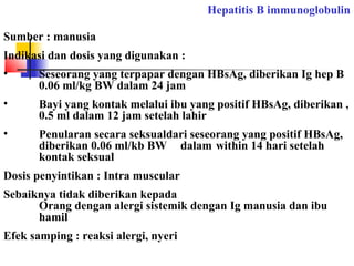 Hepatitis B immunoglobulin
Sumber : manusia
Indikasi dan dosis yang digunakan :
• Seseorang yang terpapar dengan HBsAg, diberikan Ig hep B
0.06 ml/kg BW dalam 24 jam
• Bayi yang kontak melalui ibu yang positif HBsAg, diberikan ,
0.5 ml dalam 12 jam setelah lahir
• Penularan secara seksualdari seseorang yang positif HBsAg,
diberikan 0.06 ml/kb BW dalam within 14 hari setelah
kontak seksual
Dosis penyintikan : Intra muscular
Sebaiknya tidak diberikan kepada
Orang dengan alergi sistemik dengan Ig manusia dan ibu
hamil
Efek samping : reaksi alergi, nyeri
 