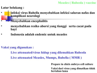 Measles ( Rubeola ) vaccine
Latar belakang :
• infeksi virus Rubella menyebabkan infeksi saluran nafas dan
komplikasi neurologi
• Menyebabkan encephalitis
• menyebabkan resiko aborsi yang tianggi serta cacat pada
bayi
• Indonesia adalah endemic untuk measles
Vaksi yang digunakan :
Live attenuated/virus hidup yang dilemahkan Rubeola
Live attenuated Measles, Mumps, Rubella ( MMR )
Prepare in chick embryo cell culture
Vaksi dari virus yang dimatikan tidak
bertahan lama
 