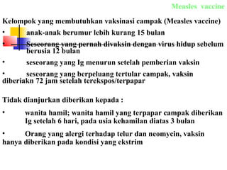 Measles vaccine
Kelompok yang membutuhkan vaksinasi campak (Measles vaccine)
• anak-anak berumur lebih kurang 15 bulan
• Seseorang yang pernah divaksin dengan virus hidup sebelum
berusia 12 bulan
• seseorang yang Ig menurun setelah pemberian vaksin
• seseorang yang berpeluang tertular campak, vaksin
diberiakn 72 jam setelah terekspos/terpapar
Tidak dianjurkan diberikan kepada :
• wanita hamil; wanita hamil yang terpapar campak diberikan
Ig setelah 6 hari, pada usia kehamilan diatas 3 bulan
• Orang yang alergi terhadap telur dan neomycin, vaksin
hanya diberikan pada kondisi yang ekstrim
 
