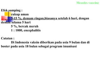 Efek samping :
cukup aman
5-15 %, demam ringan,biasanya setelah 6 hari, dengan
deman selama 5 hari
5 %, bercak merah
1 : 1000, encephalitis
Catatan :
Di Indonesia vaksin diberikan pada usia 9 bulan dan di
boster pada usia 18 bulan sebagai program imunisasi
Measles vaccine
 