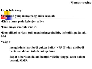Mumps vaccine
Latar belakang :
• Penyakit yang menyerang anak sekolah
•Efek utama pada kelenjer saliva
•Umumnya sembuh sendiri
•Komplikasi serius : tuli, meningiencephalitis, infertiliti pada laki-
laki
Vasin :
menginduksi antibodi cukup baik ( > 95 %) dan antibodi
bertahan dalam tubuh cukup lama
dapat diberikan dalam bentuk vaksin tunggal atau dalam
bentuk MMR
 