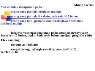 Mump vaccine
Vaksin tidak dianjurkan pada :
orang yang pernah terinfeksi mumps
orang yang pernah di vaksin pada usia >12 bulan
orang yang hasil pemeriksaan serologinya ditemukan
antibodi mump
idealnya vaksinasi dilakukan pada setiap anak/bayi yang
berusia > 12 bulan, tapi di Indonesia belum menjadi program rutin
Efek samping :
umumnya tidak ada
sangat jarang : allergic reaction, encephalitis (?)
setelah 30 hr
 