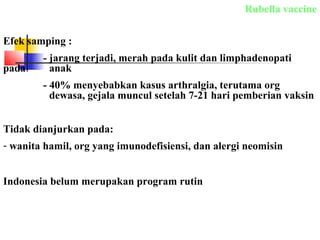 Rubella vaccine
Efek samping :
- jarang terjadi, merah pada kulit dan limphadenopati
pada anak
- 40% menyebabkan kasus arthralgia, terutama org
dewasa, gejala muncul setelah 7-21 hari pemberian vaksin
Tidak dianjurkan pada:
- wanita hamil, org yang imunodefisiensi, dan alergi neomisin
Indonesia belum merupakan program rutin
 