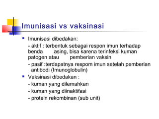 Imunisasi vs vaksinasi
 Imunisasi dibedakan:
- aktif : terbentuk sebagai respon imun terhadap
benda asing, bisa karena terinfeksi kuman
patogen atau pemberian vaksin
- pasif :terdapatnya respom imun setelah pemberian
antibodi (Imunoglobulin)
 Vaksinasi dibedakan :
- kuman yang dilemahkan
- kuman yang diinaktifasi
- protein rekombinan (sub unit)
 