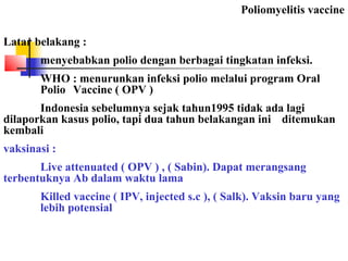 Poliomyelitis vaccine
Latar belakang :
menyebabkan polio dengan berbagai tingkatan infeksi.
WHO : menurunkan infeksi polio melalui program Oral
Polio Vaccine ( OPV )
Indonesia sebelumnya sejak tahun1995 tidak ada lagi
dilaporkan kasus polio, tapi dua tahun belakangan ini ditemukan
kembali
vaksinasi :
Live attenuated ( OPV ) , ( Sabin). Dapat merangsang
terbentuknya Ab dalam waktu lama
Killed vaccine ( IPV, injected s.c ), ( Salk). Vaksin baru yang
lebih potensial
 