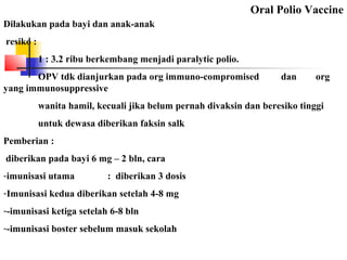 Oral Polio Vaccine
Dilakukan pada bayi dan anak-anak
resiko :
1 : 3.2 ribu berkembang menjadi paralytic polio.
OPV tdk dianjurkan pada org immuno-compromised dan org
yang immunosuppressive
wanita hamil, kecuali jika belum pernah divaksin dan beresiko tinggi
untuk dewasa diberikan faksin salk
Pemberian :
diberikan pada bayi 6 mg – 2 bln, cara
-imunisasi utama : diberikan 3 dosis
-Imunisasi kedua diberikan setelah 4-8 mg
--imunisasi ketiga setelah 6-8 bln
--imunisasi boster sebelum masuk sekolah
 