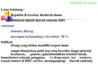 Hepatitis B vaccine
Latar belakang :
Hepatitis B tersebar diseluruh dunia
Indonesia adalah daerah endemic HBV
vaksinasi
Subunit, HbsAg
merespon terbentuknya Ab sekitar 90 %
Indikasi
Orang yang belum memiliki respon imun
sangat dianjurkan pada org yang beresiko tinggi (pekerja
kesehatan, pasiens ygmembutuhkan tranfusi darah,
homo/hetero seksual, pengguna i.v drug users, sex workers,
sexual contact of HBV carrier, menmgunjungi daerah endemik.
 