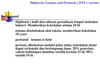 Diphteria-Tetanus and Pertussis ( DTP ) vaccine
Background
Diphteria ( kulit dan saluran pernafasan tempat inokulasi
bakteri. Memberikan kekebalan selama 10 th
tetanus disebabakan oleh toksin, memberikan kekebalan
10 years
perinatal tetanus is fatal
pertusis, ditularkan melalui jalan nafas, kekebalan alami
dapat terbentuk dan berlangsung lama. 20% penerima
vaksin kehilangan imunitas setelah berusia 23 th, 90%
setelah 19 th
 