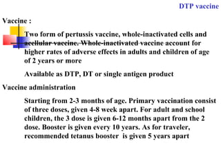 DTP vaccine
Vaccine :
Two form of pertussis vaccine, whole-inactivated cells and
acellular vaccine. Whole-inactivated vaccine account for
higher rates of adverse effects in adults and children of age
of 2 years or more
Available as DTP, DT or single antigen product
Vaccine administration
Starting from 2-3 months of age. Primary vaccination consist
of three doses, given 4-8 week apart. For adult and school
children, the 3 dose is given 6-12 months apart from the 2
dose. Booster is given every 10 years. As for traveler,
recommended tetanus booster is given 5 years apart
 
