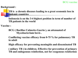 BCG vaccine
Background :
TB is a chronic diseases leading to a great economic loss in
endemic countries
Indonesia is on the 3-4 highest position in term of number of
TB patients in the world
Vaccine :
BCG ( Bacillus Calmette-Guerin ), an attenuated of
Mycobacterium bovis .
Conflicting vaccine efficacy from 0-75 % for pulmonary TB
in adult
High efficacy for preventing meningitis and disseminated TB
( miliary TB ) in children. Effective for prevention of primary
TB and endogenous reinfection, not for exogenous reinfection
 