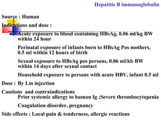 Hepatitis B immunoglobulin
Source : Human
Indications and dose :
Acute exposure to blood containing HBsAg, 0.06 ml/kg BW
within 24 hour
Perinatal exposure of infants born to HBsAg Pos mothers,
0.5 ml within 12 hours of birth
Sexual exposure to HBsAg pos persons, 0.06 ml/kb BW
within 14 days after sexual contact
Household exposure to persons with acute HBV, infant 0.5 ml
Dose : By I.m injection
Cautions and contraindications
Prior systemic allergy to human Ig ;Severe thrombocytopenia
Coagulation disorder, pregnancy
Side effects : Local pain & tenderness, allergic reactions
 