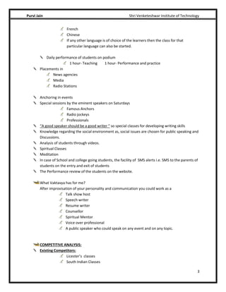 Purvi Jain Shri Venketeshwar Institute of Technology
3
French
Chinese
If any other language is of choice of the learners then the class for that
particular language can also be started.
Daily performance of students on podium
1 hour- Teaching 1 hour- Performance and practice
Placements in
News agencies
Media
Radio Stations
Anchoring in events
Special sessions by the eminent speakers on Saturdays
Famous Anchors
Radio jockeys
Professionals
“A good speaker should be a good writer “ so special classes for developing writing skills
Knowledge regarding the social environment as, social issues are chosen for public speaking and
Discussions.
Analysis of students through videos.
Spiritual Classes
Meditation
In case of School and college going students, the facility of SMS alerts i.e. SMS to the parents of
students on the entry and exit of students
The Performance review of the students on the website.
What Vaktavya has for me?
After improvisation of your personality and communication you could work as a
Talk show host
Speech writer
Resume writer
Counsellor
Spiritual Mentor
Voice over professional
A public speaker who could speak on any event and on any topic.
COMPETITIVE ANALYSIS:
Existing Competitors:
Licester’s classes
South Indian Classes
 