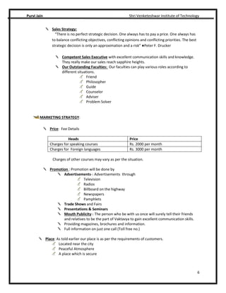 Purvi Jain Shri Venketeshwar Institute of Technology
6
Sales Strategy:
“There is no perfect strategic decision. One always has to pay a price. One always has
to balance conflicting objectives, conflicting opinions and conflicting priorities. The best
strategic decision is only an approximation and a risk” ●Peter F. Drucker
Competent Sales Executive with excellent communication skills and knowledge.
They really make our sales reach sapphire heights.
Our Outstanding Faculties: Our faculties can play various roles according to
different situations.
Friend
Philosopher
Guide
Counselor
Adviser
Problem Solver
MARKETING STRATEGY:
Price: Fee Details
Heads Price
Charges for speaking courses Rs. 2000 per month
Charges for Foreign languages Rs. 3000 per month
Charges of other courses may vary as per the situation.
Promotion : Promotion will be done by
Advertisements-: Advertisements through
Television
Radios
Billboard on the highway
Newspapers
Pamphlets
Trade Shows and Fairs
Presentations & Seminars
Mouth Publicity-: The person who be with us once will surely tell their friends
and relatives to be the part of Vaktavya to gain excellent communication skills.
Providing magazines, brochures and information.
Full information on just one call (Toll free no.)
Place: As told earlier our place is as per the requirements of customers.
Located near the city
Peaceful Atmosphere
A place which is secure
 