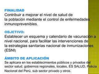 FINALIDAD
Contribuir a mejorar el nivel de salud de
la población mediante el control de enfermedades
inmunoprevenibles.

OBJETIVO:
Establecer un esquema y calendario de vacunación a
nivel nacional, para facilitar las intervenciones de
la estrategias sanitarias nacional de inmunizaciones
(ESNI)

ÁMBITO DE APLICACIÓN
Se aplicara en los establecimientos públicos y privados del
sector salud, gobiernos regionales, locales, ES SALUD, Policía
Nacional del Perú, sub sector privado y otros.
 
