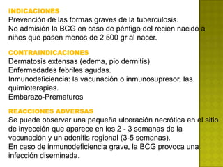 INDICACIONES
Prevención de las formas graves de la tuberculosis.
No admisión la BCG en caso de pénfigo del recién nacido a
niños que pasen menos de 2,500 gr al nacer.

CONTRAINDICACIONES
Dermatosis extensas (edema, pio dermitis)
Enfermedades febriles agudas.
Inmunodeficiencia: la vacunación o inmunosupresor, las
quimioterapias.
Embarazo-Prematuros
REACCIONES ADVERSAS
Se puede observar una pequeña ulceración necrótica en el sitio
de inyección que aparece en los 2 - 3 semanas de la
vacunación y un adenitis regional (3-5 semanas).
En caso de inmunodeficiencia grave, la BCG provoca una
infección diseminada.
 