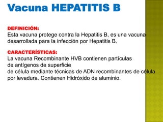 Vacuna HEPATITIS B
DEFINICIÓN:
Esta vacuna protege contra la Hepatitis B, es una vacuna
desarrollada para la infección por Hepatitis B.

CARACTERÍSTICAS:
La vacuna Recombinante HVB contienen partículas
de antígenos de superficie
de célula mediante técnicas de ADN recombinantes de célula
por levadura. Contienen Hidróxido de aluminio.
 