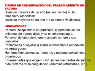 TIEMPO DE CONSERVACIÓN DEL FRASCO ABIERTO DE LA
VACUNA
Dosis de menores de un año (recién nacido) = Uso
inmediato/ Monodosis.
Dosis de mayores de un año = 4 semanas /Multidosis.

INDICACIONES
Personal hospitalario: en particular, el personal de las
unidades de hemodiálisis y de oncohematología.
Personal de laboratorio que manipula sangre y sus
derivados.
Poblaciones o viajeros a zonas intensamente endémicas
de África y Asia.
Hombres homosexuales, hombres y mujeres sexualmente
promiscuos.
Enfermedades que exigen trasfusiones frecuentes de sangre
o de factores de la coagulación (anemias refractarias, etc.).
 