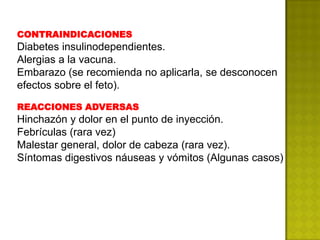 CONTRAINDICACIONES
Diabetes insulinodependientes.
Alergias a la vacuna.
Embarazo (se recomienda no aplicarla, se desconocen
efectos sobre el feto).

REACCIONES ADVERSAS
Hinchazón y dolor en el punto de inyección.
Febrículas (rara vez)
Malestar general, dolor de cabeza (rara vez).
Síntomas digestivos náuseas y vómitos (Algunas casos)
 