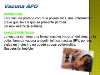 DEFINICIÓN:
Esta vacuna protege contra la poliomielitis, una enfermedad
grave que lleva a que se presente pérdida
del movimiento (Parálisis).
CARACTERÍSTICAS:
La vacuna contiene una forma inactiva (muerta) del virus de la
polio, llamada vacuna antipolimielítica inactiva (IPV, por sus
siglas en ingles), y no puede causar poliomielitis.
Suspensión bebible.
 