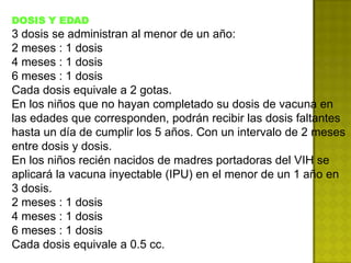 DOSIS Y EDAD
3 dosis se administran al menor de un año:
2 meses : 1 dosis
4 meses : 1 dosis
6 meses : 1 dosis
Cada dosis equivale a 2 gotas.
En los niños que no hayan completado su dosis de vacuna en
las edades que corresponden, podrán recibir las dosis faltantes
hasta un día de cumplir los 5 años. Con un intervalo de 2 meses
entre dosis y dosis.
En los niños recién nacidos de madres portadoras del VIH se
aplicará la vacuna inyectable (IPU) en el menor de un 1 año en
3 dosis.
2 meses : 1 dosis
4 meses : 1 dosis
6 meses : 1 dosis
Cada dosis equivale a 0.5 cc.
 