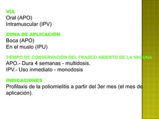 VÍA
Oral (APO)
Intramuscular (IPV)
ZONA DE APLICACIÓN
Boca (APO)
En el muslo (IPU)
TIEMPO DE CONSERVACIÓN DEL FRASCO ABIERTO DE LA VACUNA
APO.- Dura 4 semanas - multidosis.
IPV.- Uso inmediato - monodosis

INDICACIONES
Profilaxis de la poliomielitis a partir del 3er mes (el mes de
aplicación).
 