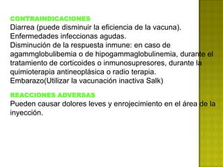 CONTRAINDICACIONES
Diarrea (puede disminuir la eficiencia de la vacuna).
Enfermedades infeccionas agudas.
Disminución de la respuesta inmune: en caso de
agammglobulibemia o de hipogammaglobulinemia, durante el
tratamiento de corticoides o inmunosupresores, durante la
quimioterapia antineoplásica o radio terapia.
Embarazo(Utilizar la vacunación inactiva Salk)
REACCIONES ADVERSAS
Pueden causar dolores leves y enrojecimiento en el área de la
inyección.
 
