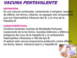DEFINICIÓN:
Es una vacuna combinada, conteniendo 5 antígeno: toxoides
de difteria, tos ferina y tétanos, se agregan dos componentes
que son Haemophilus influenza tipo B, y el virus de la
Hepatitis B.
CARACTERÍSTICAS:
Contiene bacterias muertas de Bordetella Pertussis
ocasionante de la tos ferina, toxoides tetánicos y diftérico;
antígenos del virus de la hepatitis B y un polisacárido
Haemophilus influenzae o HIB del tipo B.
Al aplicar esta vacuna proporciona protección contra difteria,
tos ferina, tétano, influenza tipoi b y Hepatitis B.
 