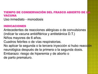 TIEMPO DE CONSERVACIÓN DEL FRASCO ABIERTO DE LA
VACUNA
Uso inmediato - monodosis

INDICACIONES
Antecedentes de reacciones alérgicas o de convulsiones
(indicar la vacuna antidiftérica y antitetánica D.T.)
Niños mayores de 6 años.
Cuadros febriles o de vías respiratorias.
No aplicar la segunda o la tercera inyección si hubo reacción
neurológica después de la primera o la segunda dosis.
Embarazo: riesgo de hiperemia y de aborto o
de parto prematuro.
 