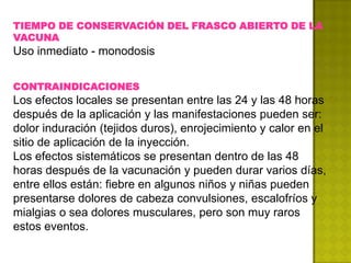TIEMPO DE CONSERVACIÓN DEL FRASCO ABIERTO DE LA
VACUNA
Uso inmediato - monodosis


CONTRAINDICACIONES
Los efectos locales se presentan entre las 24 y las 48 horas
después de la aplicación y las manifestaciones pueden ser:
dolor induración (tejidos duros), enrojecimiento y calor en el
sitio de aplicación de la inyección.
Los efectos sistemáticos se presentan dentro de las 48
horas después de la vacunación y pueden durar varios días,
entre ellos están: fiebre en algunos niños y niñas pueden
presentarse dolores de cabeza convulsiones, escalofríos y
mialgias o sea dolores musculares, pero son muy raros
estos eventos.
 